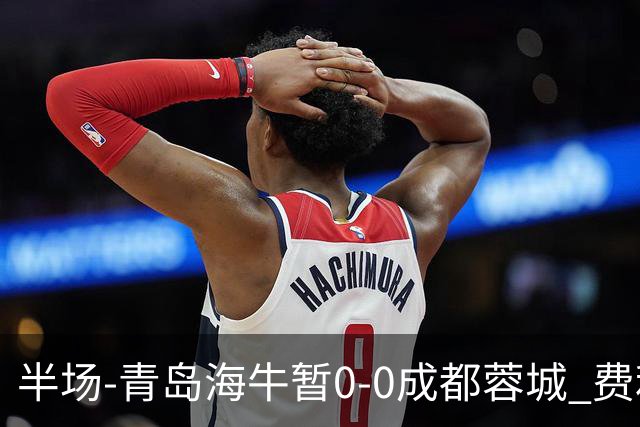 半场-青岛海牛暂0-0成都蓉城 费利佩兜射造险蓉城12脚仅1射正